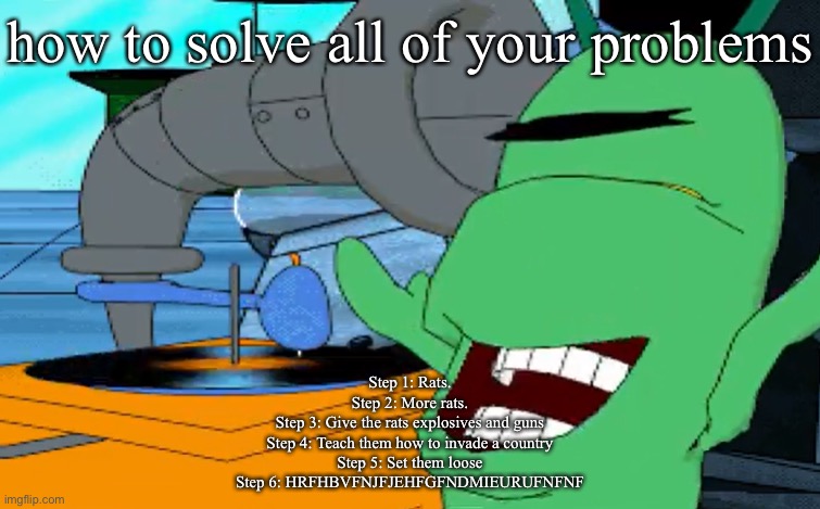 a b c d e f g | how to solve all of your problems; Step 1: Rats.
Step 2: More rats.
Step 3: Give the rats explosives and guns
Step 4: Teach them how to invade a country
Step 5: Set them loose
Step 6: HRFHBVFNJFJEHFGFNDMIEURUFNFNF | image tagged in a b c d e f g | made w/ Imgflip meme maker