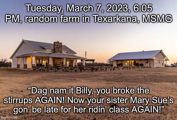 Tuesday, March 7, 2023, 6:05 PM, random farm in Texarkana, MSMG; “Dag nam it Billy, you broke the stirrups AGAIN! Now your sister Mary Sue’s gon’ be late for her ridin’ class AGAIN!” | made w/ Imgflip meme maker