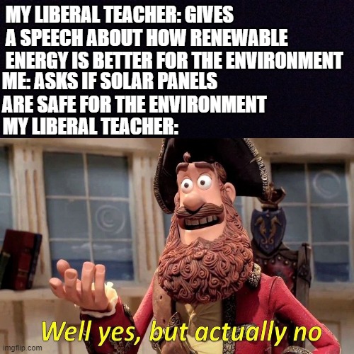 environmental liberal teachers | MY LIBERAL TEACHER: GIVES A SPEECH ABOUT HOW RENEWABLE ENERGY IS BETTER FOR THE ENVIRONMENT; ME: ASKS IF SOLAR PANELS ARE SAFE FOR THE ENVIRONMENT; MY LIBERAL TEACHER: | image tagged in funny meme | made w/ Imgflip meme maker