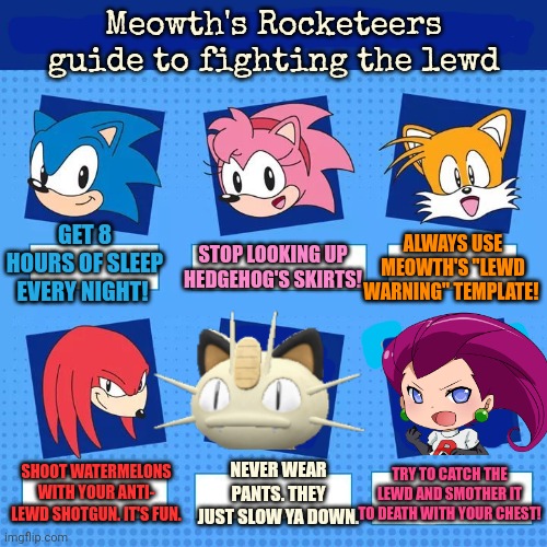 But why? Why would you do that? | Meowth's Rocketeers guide to fighting the lewd; GET 8 HOURS OF SLEEP EVERY NIGHT! ALWAYS USE MEOWTH'S "LEWD WARNING" TEMPLATE! STOP LOOKING UP HEDGEHOG'S SKIRTS! NEVER WEAR PANTS. THEY JUST SLOW YA DOWN. TRY TO CATCH THE LEWD AND SMOTHER IT TO DEATH WITH YOUR CHEST! SHOOT WATERMELONS WITH YOUR ANTI- LEWD SHOTGUN. IT'S FUN. | image tagged in join,meowths,rocketeers,but why why would you do that,why would you do any of that | made w/ Imgflip meme maker