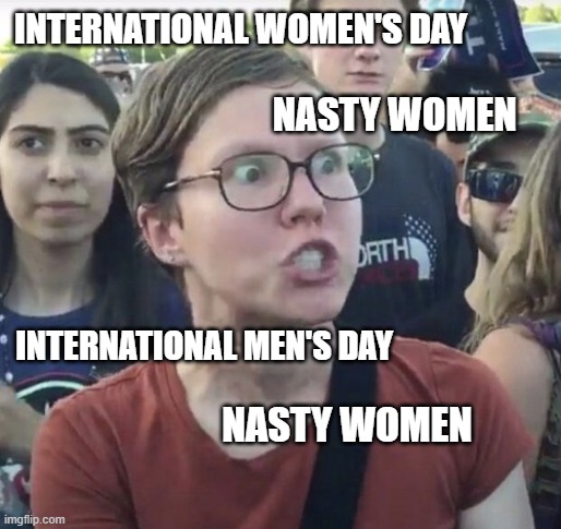 feminist bigots | INTERNATIONAL WOMEN'S DAY; NASTY WOMEN; INTERNATIONAL MEN'S DAY; NASTY WOMEN | image tagged in triggered feminist | made w/ Imgflip meme maker