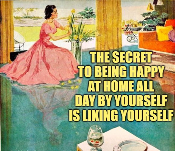 Happy Housewife Secret | THE SECRET TO BEING HAPPY AT HOME ALL DAY BY YOURSELF IS LIKING YOURSELF | image tagged in 50s housewife,happy,housewife,stay at home,so true memes,life lessons | made w/ Imgflip meme maker
