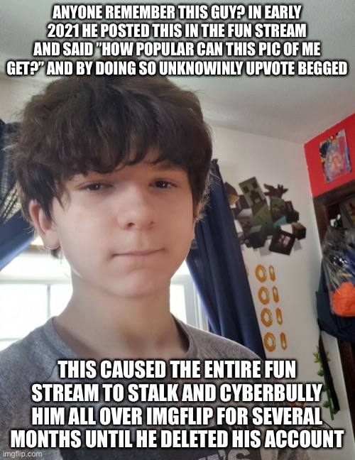 I feel bad for him | ANYONE REMEMBER THIS GUY? IN EARLY 2021 HE POSTED THIS IN THE FUN STREAM AND SAID ”HOW POPULAR CAN THIS PIC OF ME GET?” AND BY DOING SO UNKNOWINLY UPVOTE BEGGED; THIS CAUSED THE ENTIRE FUN STREAM TO STALK AND CYBERBULLY HIM ALL OVER IMGFLIP FOR SEVERAL MONTHS UNTIL HE DELETED HIS ACCOUNT | image tagged in jonathaninit | made w/ Imgflip meme maker