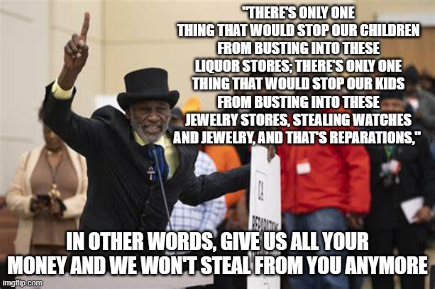 give us all your money and we will stop stealing from you | "THERE'S ONLY ONE THING THAT WOULD STOP OUR CHILDREN FROM BUSTING INTO THESE LIQUOR STORES; THERE'S ONLY ONE THING THAT WOULD STOP OUR KIDS FROM BUSTING INTO THESE JEWELRY STORES, STEALING WATCHES AND JEWELRY, AND THAT'S REPARATIONS,"; IN OTHER WORDS, GIVE US ALL YOUR MONEY AND WE WON'T STEAL FROM YOU ANYMORE | made w/ Imgflip meme maker