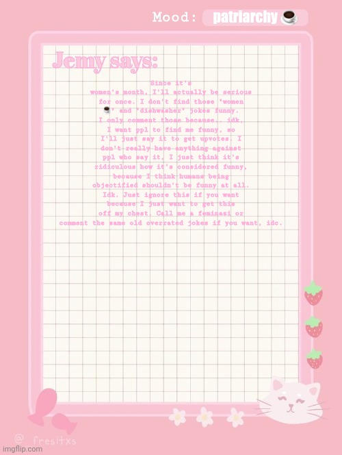 Jemy temp: #3.2 | patriarchy ☕; Since it's women's month, I'll actually be serious for once. I don't find those "women ☕" and "dishwasher" jokes funny. I only comment those because.. idk, I want ppl to find me funny, so I'll just say it to get upvotes. I don't really have anything against ppl who say it, I just think it's ridiculous how it's considered funny, because I think humans being objectified shouldn't be funny at all. Idk. Just ignore this if you want because I just want to get this off my chest. Call me a feminazi or comment the same old overrated jokes if you want, idc. | image tagged in jemy temp 3 2 | made w/ Imgflip meme maker