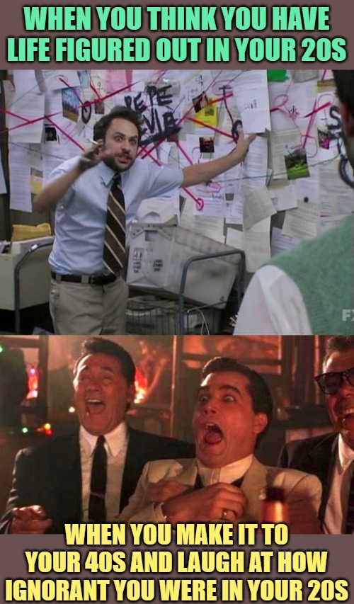 I'd Rather Be 40 than 20 | WHEN YOU THINK YOU HAVE LIFE FIGURED OUT IN YOUR 20S; WHEN YOU MAKE IT TO YOUR 40S AND LAUGH AT HOW IGNORANT YOU WERE IN YOUR 20S | image tagged in charlie conspiracy always sunny in philidelphia,goodfellas laughing scene henry hill,adult humor,adult swim,funny memes,so true | made w/ Imgflip meme maker