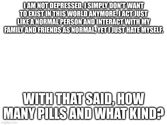 Blank White Template | I AM NOT DEPRESSED, I SIMPLY DON'T WANT TO EXIST IN THIS WORLD ANYMORE. I ACT JUST LIKE A NORMAL PERSON AND INTERACT WITH MY FAMILY AND FRIENDS AS NORMAL, YET I JUST HATE MYSELF. WITH THAT SAID, HOW MANY PILLS AND WHAT KIND? | image tagged in blank white template | made w/ Imgflip meme maker