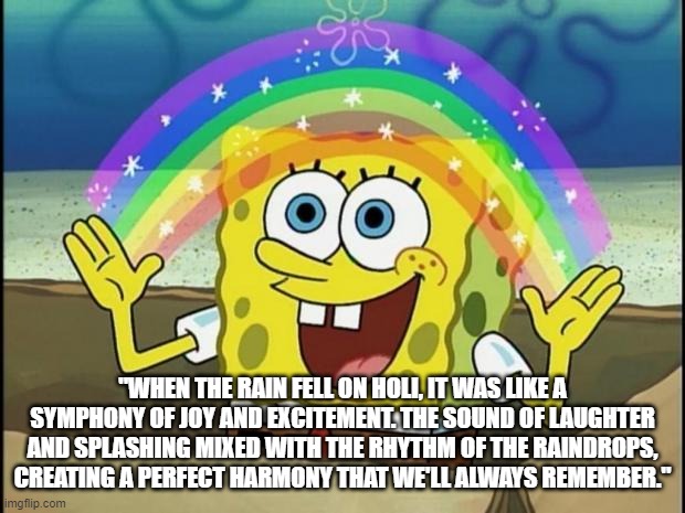 Rainbow Spongebob | "WHEN THE RAIN FELL ON HOLI, IT WAS LIKE A SYMPHONY OF JOY AND EXCITEMENT. THE SOUND OF LAUGHTER AND SPLASHING MIXED WITH THE RHYTHM OF THE RAINDROPS, CREATING A PERFECT HARMONY THAT WE'LL ALWAYS REMEMBER." | image tagged in rainbow spongebob | made w/ Imgflip meme maker