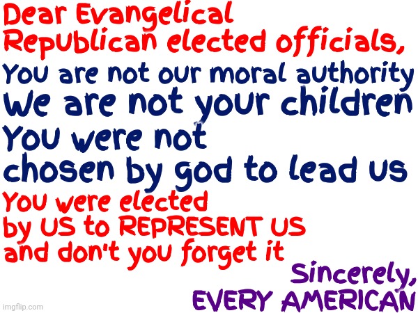 If You've Been Elected You Were ELECTED Not Chosen | Dear Evangelical Republican elected officials, You are not our moral authority; We are not your children; You were not chosen by god to lead us; You were elected by US to REPRESENT US and don't you forget it; Sincerely,
EVERY AMERICAN | image tagged in memes,scumbag republicans,republicans,get over it,we the people,not you the people | made w/ Imgflip meme maker