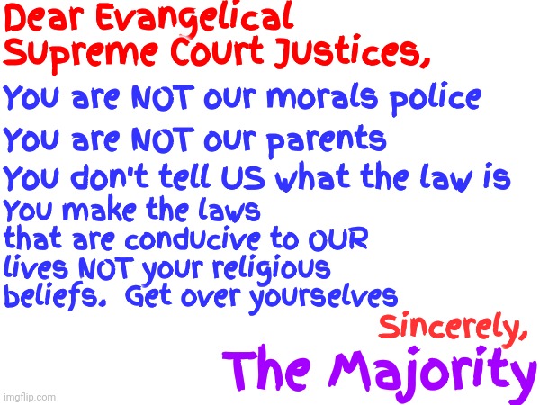 Your Position Is Important.  YOU, However, Are Not | Dear Evangelical Supreme Court Justices, You are NOT our morals police; You are NOT our parents; You don't tell US what the law is; You make the laws that are conducive to OUR lives NOT your religious beliefs.  Get over yourselves; Sincerely, The Majority | image tagged in unimportant,self righteous asshats,supreme court,evangelicals are the worst,who do you think you are,memes | made w/ Imgflip meme maker