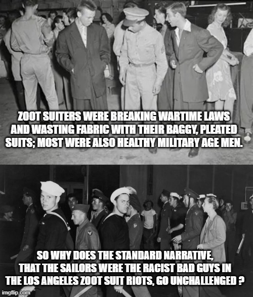 ZOOT SUITERS WERE BREAKING WARTIME LAWS AND WASTING FABRIC WITH THEIR BAGGY, PLEATED SUITS; MOST WERE ALSO HEALTHY MILITARY AGE MEN. SO WHY DOES THE STANDARD NARRATIVE, THAT THE SAILORS WERE THE RACIST BAD GUYS IN THE LOS ANGELES ZOOT SUIT RIOTS, GO UNCHALLENGED ? | image tagged in memes | made w/ Imgflip meme maker