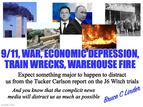 J6 - Tuckered Out | 9/11, WAR, ECONOMIC DEPRESSION, TRAIN WRECKS, WAREHOUSE FIRE; Expect something major to happen to distract us from the Tucker Carlson report on the J6 Witch trials; And you know that the complicit news media will distract us as much as possible; Bruce C Linder | image tagged in j6,tucker carlson,war,economic depression,train wrecks | made w/ Imgflip meme maker