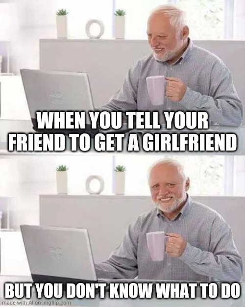 Hide the Pain Harold Meme | WHEN YOU TELL YOUR FRIEND TO GET A GIRLFRIEND; BUT YOU DON'T KNOW WHAT TO DO | image tagged in memes,hide the pain harold | made w/ Imgflip meme maker