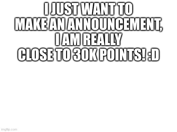 30k | I JUST WANT TO MAKE AN ANNOUNCEMENT, I AM REALLY CLOSE TO 30K POINTS! :D | made w/ Imgflip meme maker