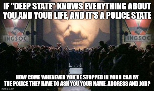 Q-Anon must have missed this one. Convenient. | IF "DEEP STATE" KNOWS EVERYTHING ABOUT YOU AND YOUR LIFE, AND IT'S A POLICE STATE; HOW COME WHENEVER YOU'RE STOPPED IN YOUR CAR BY THE POLICE THEY HAVE TO ASK YOU YOUR NAME, ADDRESS AND JOB? | image tagged in big brother | made w/ Imgflip meme maker