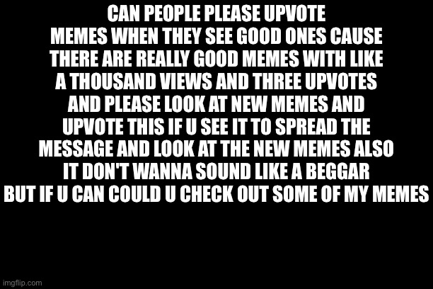 Please Read This | CAN PEOPLE PLEASE UPVOTE MEMES WHEN THEY SEE GOOD ONES CAUSE THERE ARE REALLY GOOD MEMES WITH LIKE A THOUSAND VIEWS AND THREE UPVOTES AND PLEASE LOOK AT NEW MEMES AND UPVOTE THIS IF U SEE IT TO SPREAD THE MESSAGE AND LOOK AT THE NEW MEMES ALSO IT DON'T WANNA SOUND LIKE A BEGGAR BUT IF U CAN COULD U CHECK OUT SOME OF MY MEMES | image tagged in words | made w/ Imgflip meme maker