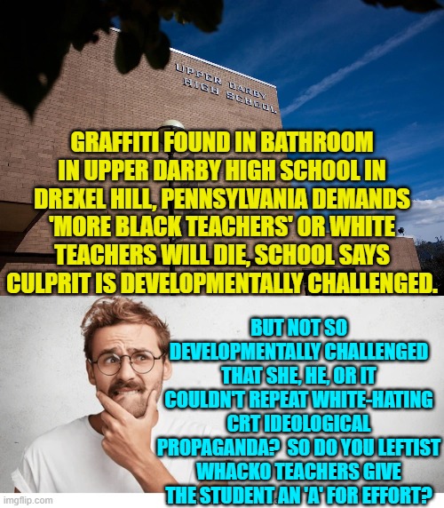 Enquiring minds want to know. | GRAFFITI FOUND IN BATHROOM IN UPPER DARBY HIGH SCHOOL IN DREXEL HILL, PENNSYLVANIA DEMANDS 'MORE BLACK TEACHERS' OR WHITE TEACHERS WILL DIE, SCHOOL SAYS CULPRIT IS DEVELOPMENTALLY CHALLENGED. BUT NOT SO DEVELOPMENTALLY CHALLENGED THAT SHE, HE, OR IT COULDN'T REPEAT WHITE-HATING CRT IDEOLOGICAL PROPAGANDA?  SO DO YOU LEFTIST WHACKO TEACHERS GIVE THE STUDENT AN 'A' FOR EFFORT? | image tagged in truth | made w/ Imgflip meme maker