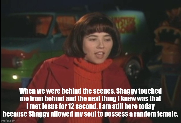 A true witness | When we were behind the scenes, Shaggy touched me from behind and the next thing I knew was that I met Jesus for 12 second. I am still here today because Shaggy allowed my soul to possess a random female. | image tagged in shaggy,scooby doo,velma,ultra instinct shaggy | made w/ Imgflip meme maker