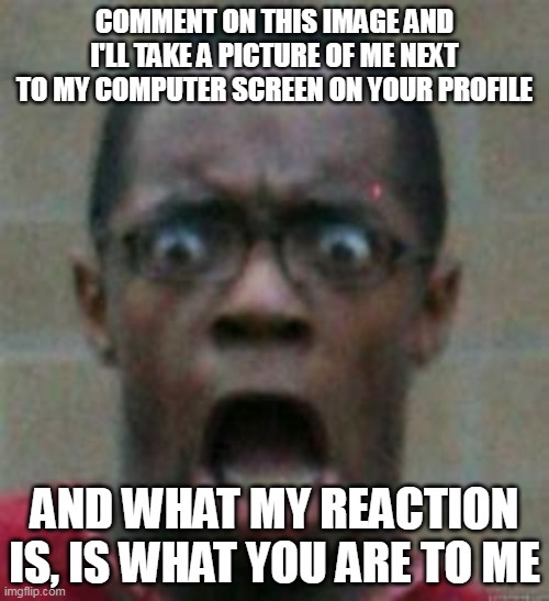 surprised | COMMENT ON THIS IMAGE AND I'LL TAKE A PICTURE OF ME NEXT TO MY COMPUTER SCREEN ON YOUR PROFILE; AND WHAT MY REACTION IS, IS WHAT YOU ARE TO ME | image tagged in surprised | made w/ Imgflip meme maker