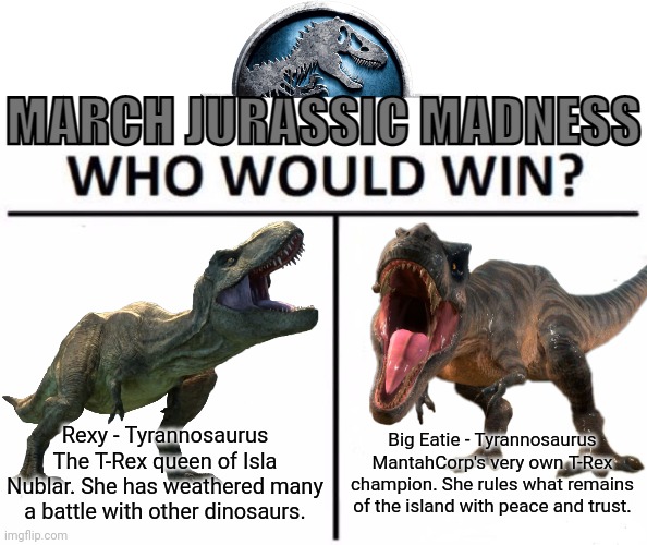 Rexy is more experienced, but Big Eatie is younger and limber | Rexy - Tyrannosaurus
The T-Rex queen of Isla Nublar. She has weathered many a battle with other dinosaurs. Big Eatie - Tyrannosaurus
MantahCorp's very own T-Rex champion. She rules what remains of the island with peace and trust. | image tagged in march jurassic madness | made w/ Imgflip meme maker