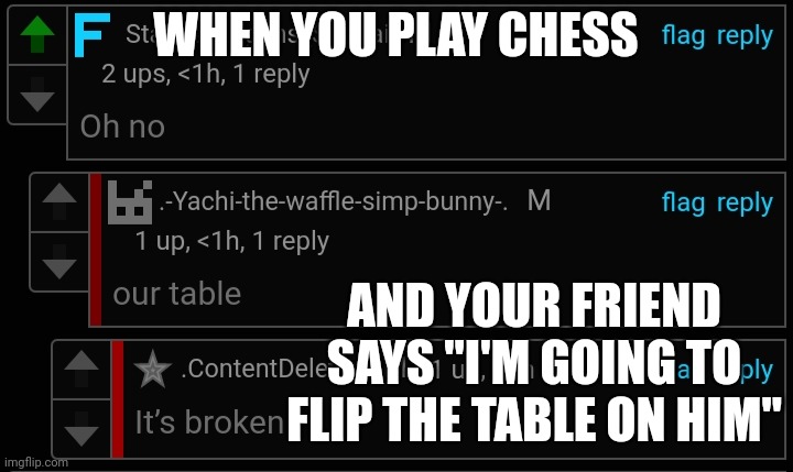 Oh no our table it's broken | WHEN YOU PLAY CHESS; AND YOUR FRIEND SAYS "I'M GOING TO FLIP THE TABLE ON HIM" | image tagged in oh no our table it's broken | made w/ Imgflip meme maker