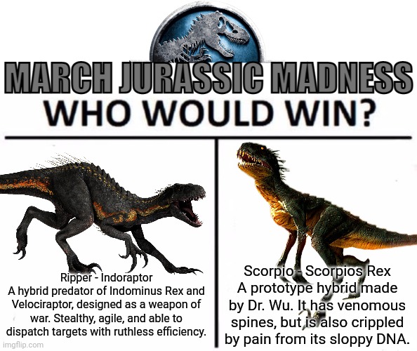 I know we did this before, but we're doing it again for March Madness | Ripper - Indoraptor
A hybrid predator of Indominus Rex and Velociraptor, designed as a weapon of war. Stealthy, agile, and able to dispatch targets with ruthless efficiency. Scorpio - Scorpios Rex
A prototype hybrid made by Dr. Wu. It has venomous spines, but is also crippled by pain from its sloppy DNA. | image tagged in march jurassic madness | made w/ Imgflip meme maker