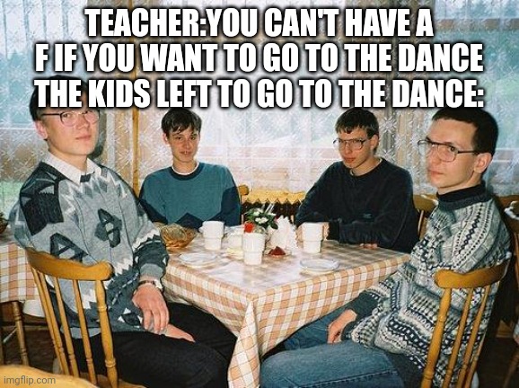 Nerd prom | TEACHER:YOU CAN'T HAVE A F IF YOU WANT TO GO TO THE DANCE
THE KIDS LEFT TO GO TO THE DANCE: | image tagged in nerd party,lol,oh wow are you actually reading these tags,hello there | made w/ Imgflip meme maker
