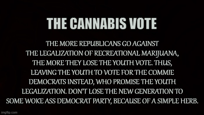 Conservatives for Cannabis | THE CANNABIS VOTE; THE MORE REPUBLICANS GO AGAINST THE LEGALIZATION OF RECREATIONAL MARIJUANA, THE MORE THEY LOSE THE YOUTH VOTE. THUS, LEAVING THE YOUTH TO VOTE FOR THE COMMIE DEMOCRATS INSTEAD, WHO PROMISE THE YOUTH LEGALIZATION. DON'T LOSE THE NEW GENERATION TO SOME WOKE ASS DEMOCRAT PARTY, BECAUSE OF A SIMPLE HERB. | image tagged in republicans,conservative,marijuana,cannabis,liberty,voting | made w/ Imgflip meme maker