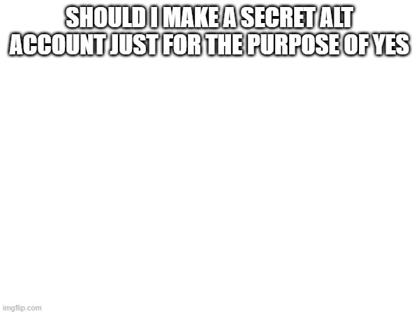 SHOULD I MAKE A SECRET ALT ACCOUNT JUST FOR THE PURPOSE OF YES | made w/ Imgflip meme maker