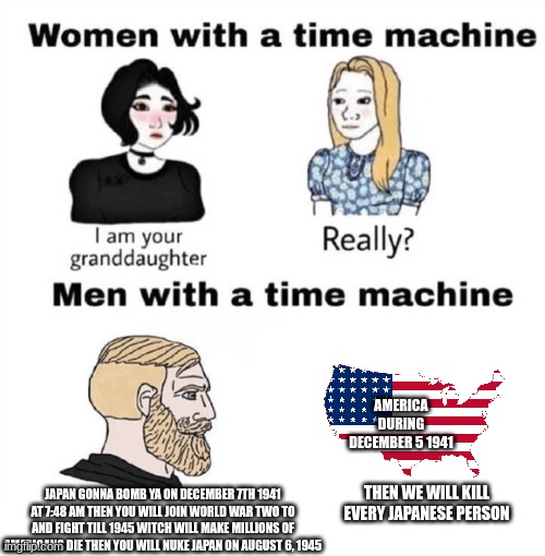 Men with a Time Machine | AMERICA DURING DECEMBER 5 1941; JAPAN GONNA BOMB YA ON DECEMBER 7TH 1941 AT 7:48 AM THEN YOU WILL JOIN WORLD WAR TWO TO AND FIGHT TILL 1945 WITCH WILL MAKE MILLIONS OF AMERICANS DIE THEN YOU WILL NUKE JAPAN ON AUGUST 6, 1945; THEN WE WILL KILL EVERY JAPANESE PERSON | image tagged in men with a time machine | made w/ Imgflip meme maker