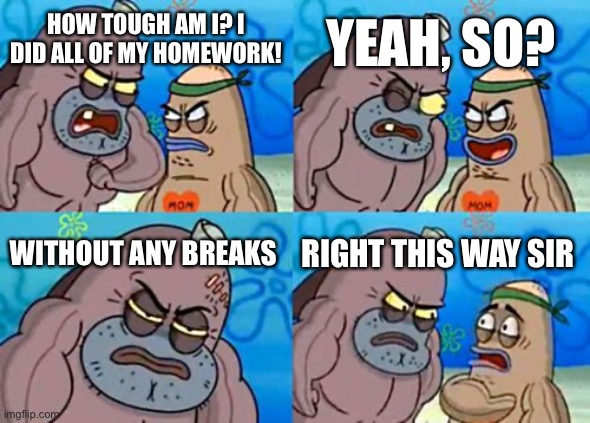 How Tough Are You | YEAH, SO? HOW TOUGH AM I? I DID ALL OF MY HOMEWORK! WITHOUT ANY BREAKS; RIGHT THIS WAY SIR | image tagged in memes,how tough are you | made w/ Imgflip meme maker