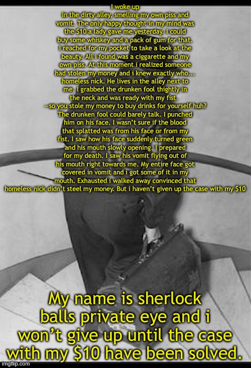 Sherlock balls part 2 | I woke up in the dirty alley, smelling my own piss and vomit. The only happy thought in my mind was the $10 a lady gave me yesterday. I could buy some whiskey and a pack of gum for that. I reached for my pocket to take a look at the beauty. All i found was a ciggarette and my own piss. At this moment i realized someone had stolen my money and i knew exactly who... homeless nick. He lives in the alley next to me. I grabbed the drunken fool thightly in the neck and was ready with my fist. 
—so you stole my money to buy drinks for yourself huh? The drunken fool could barely talk. I punched him on his face. I wasn’t sure if the blood that splatted was from his face or from my fist. I saw how his face suddenly turned green and his mouth slowly opening. I prepared for my death. I saw his vomit flying out of his mouth right towards me. My entire face got covered in vomit and i got some of it in my mouth. Exhausted i walked away convinced that homeless nick didn’t steel my money. But i haven’t given up the case with my $10; My name is sherlock balls private eye and i won’t give up until the case with my $10 have been solved. | made w/ Imgflip meme maker