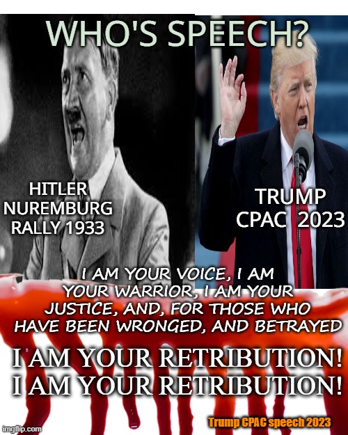 The echo | WHO'S SPEECH? HITLER
NUREMBURG RALLY 1933; TRUMP
CPAC  2023; I AM YOUR VOICE, I AM YOUR WARRIOR, I AM YOUR JUSTICE, AND, FOR THOSE WHO HAVE BEEN WRONGED, AND BETRAYED; I AM YOUR RETRIBUTION! I AM YOUR RETRIBUTION! Trump CPAC speech 2023 | image tagged in donald trump,adolf hitler,speech,political,maga | made w/ Imgflip meme maker