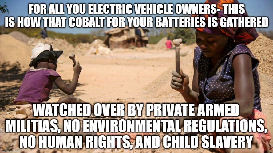 not so green | FOR ALL YOU ELECTRIC VEHICLE OWNERS- THIS IS HOW THAT COBALT FOR YOUR BATTERIES IS GATHERED; WATCHED OVER BY PRIVATE ARMED MILITIAS, NO ENVIRONMENTAL REGULATIONS, NO HUMAN RIGHTS, AND CHILD SLAVERY | image tagged in cobalt mining in the congo | made w/ Imgflip meme maker