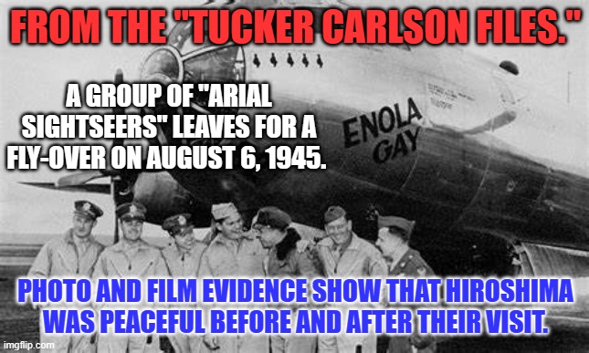 First Rule of "Yellow Journalism:" Never let the facts get in the way of a good story. | FROM THE "TUCKER CARLSON FILES."; A GROUP OF "ARIAL SIGHTSEERS" LEAVES FOR A FLY-OVER ON AUGUST 6, 1945. PHOTO AND FILM EVIDENCE SHOW THAT HIROSHIMA WAS PEACEFUL BEFORE AND AFTER THEIR VISIT. | image tagged in politics | made w/ Imgflip meme maker