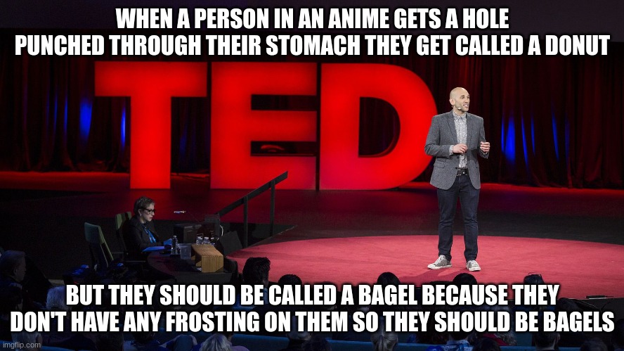 Ted Talk | WHEN A PERSON IN AN ANIME GETS A HOLE PUNCHED THROUGH THEIR STOMACH THEY GET CALLED A DONUT; BUT THEY SHOULD BE CALLED A BAGEL BECAUSE THEY DON'T HAVE ANY FROSTING ON THEM SO THEY SHOULD BE BAGELS | image tagged in ted talk | made w/ Imgflip meme maker