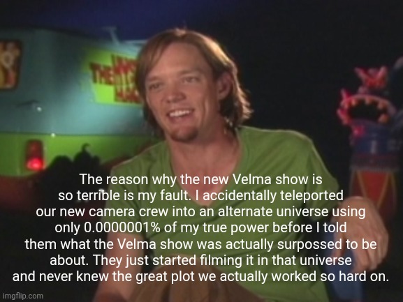 That makes sense.... | The reason why the new Velma show is so terrible is my fault. I accidentally teleported our new camera crew into an alternate universe using only 0.0000001% of my true power before I told them what the Velma show was actually surpossed to be about. They just started filming it in that universe and never knew the great plot we actually worked so hard on. | image tagged in shaggy interview,velma,full power shaggy | made w/ Imgflip meme maker