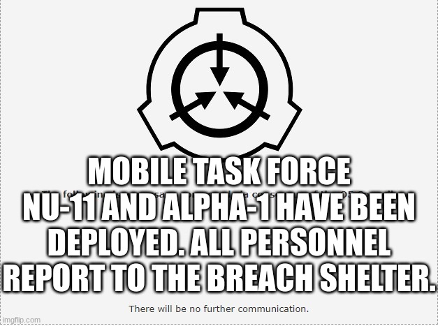 SCP O-5 | MOBILE TASK FORCE NU-11 AND ALPHA-1 HAVE BEEN DEPLOYED. ALL PERSONNEL REPORT TO THE BREACH SHELTER. | image tagged in scp o-5 | made w/ Imgflip meme maker