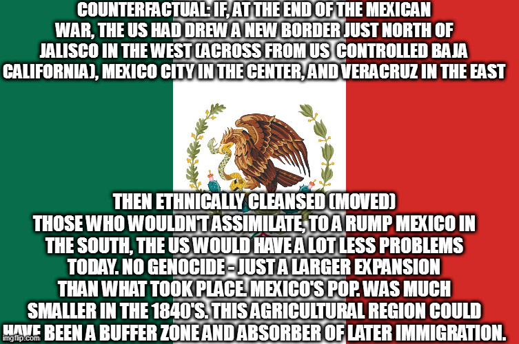Mexico | COUNTERFACTUAL: IF, AT THE END OF THE MEXICAN WAR, THE US HAD DREW A NEW BORDER JUST NORTH OF JALISCO IN THE WEST (ACROSS FROM US  CONTROLLED BAJA CALIFORNIA), MEXICO CITY IN THE CENTER, AND VERACRUZ IN THE EAST; THEN ETHNICALLY CLEANSED (MOVED) THOSE WHO WOULDN'T ASSIMILATE, TO A RUMP MEXICO IN THE SOUTH, THE US WOULD HAVE A LOT LESS PROBLEMS TODAY. NO GENOCIDE - JUST A LARGER EXPANSION THAN WHAT TOOK PLACE. MEXICO'S POP. WAS MUCH SMALLER IN THE 1840'S. THIS AGRICULTURAL REGION COULD HAVE BEEN A BUFFER ZONE AND ABSORBER OF LATER IMMIGRATION. | image tagged in mexico | made w/ Imgflip meme maker