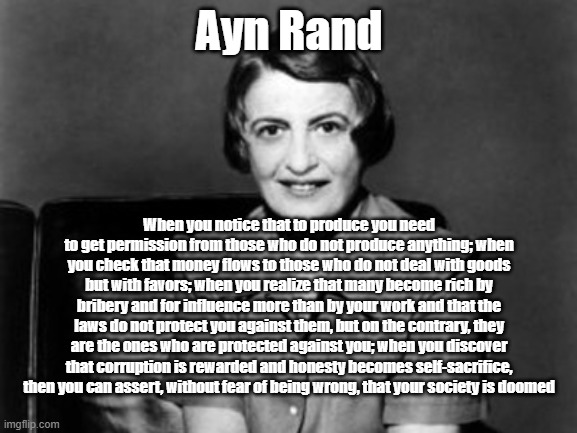 Doomed Society | Ayn Rand; When you notice that to produce you need to get permission from those who do not produce anything; when you check that money flows to those who do not deal with goods but with favors; when you realize that many become rich by bribery and for influence more than by your work and that the laws do not protect you against them, but on the contrary, they are the ones who are protected against you; when you discover that corruption is rewarded and honesty becomes self-sacrifice, then you can assert, without fear of being wrong, that your society is doomed | image tagged in ayn rand | made w/ Imgflip meme maker