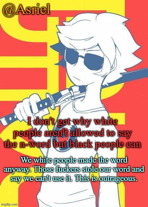 sue them | I don't get why white people aren't allowed to say the n-word but black people can; We white people made the word anyway. Those fuckers stole our word and say we can't use it. This is outrageous. | image tagged in asriel's dave strider template | made w/ Imgflip meme maker