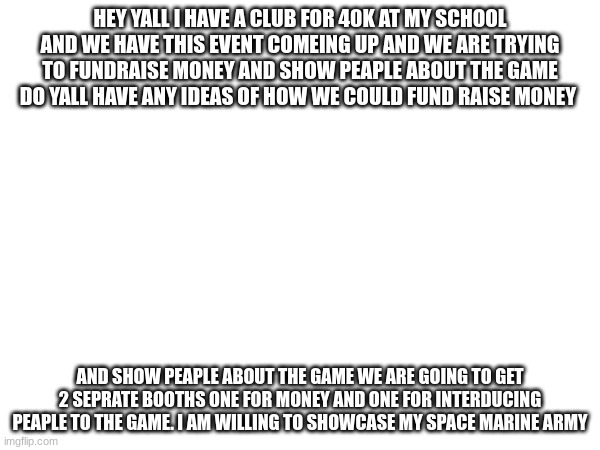 please help with brain storming | HEY YALL I HAVE A CLUB FOR 40K AT MY SCHOOL AND WE HAVE THIS EVENT COMEING UP AND WE ARE TRYING TO FUNDRAISE MONEY AND SHOW PEAPLE ABOUT THE GAME DO YALL HAVE ANY IDEAS OF HOW WE COULD FUND RAISE MONEY; AND SHOW PEAPLE ABOUT THE GAME WE ARE GOING TO GET 2 SEPRATE BOOTHS ONE FOR MONEY AND ONE FOR INTERDUCING PEAPLE TO THE GAME. I AM WILLING TO SHOWCASE MY SPACE MARINE ARMY | made w/ Imgflip meme maker