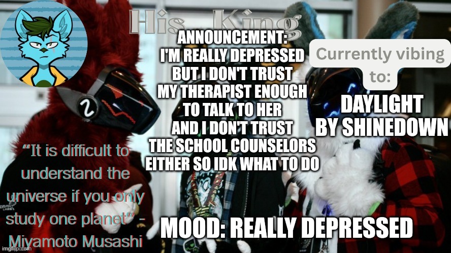 His_Kings template (credit to We_Came_As_Protogens) | ANNOUNCEMENT: I'M REALLY DEPRESSED BUT I DON'T TRUST MY THERAPIST ENOUGH TO TALK TO HER AND I DON'T TRUST THE SCHOOL COUNSELORS EITHER SO IDK WHAT TO DO; DAYLIGHT BY SHINEDOWN; MOOD: REALLY DEPRESSED | image tagged in his_kings template credit to we_came_as_protogens | made w/ Imgflip meme maker