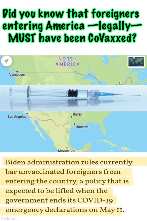 Vaccine MANDATE to Enter USA  —  I Bet a New Emergency Will Extend it Beyond May | Did you know that foreigners 
entering America —legally—
MUST have been CoVaxxed? | image tagged in memes,stupid people in control,stupid people stupid programs,all of this idiocy is on you biden voters,fjb voters,kissmyass | made w/ Imgflip meme maker