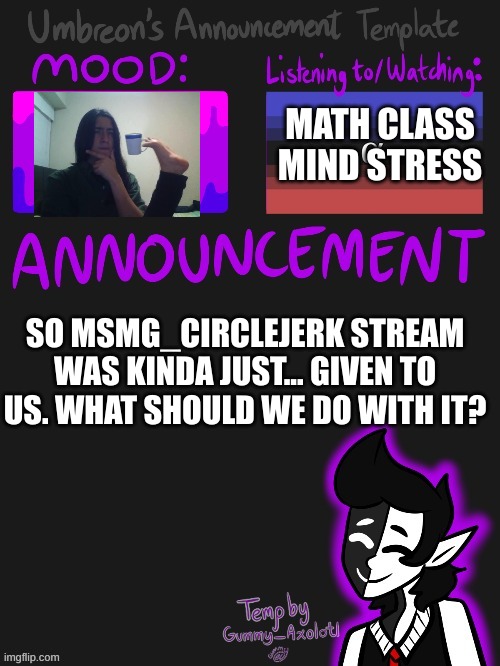 hmmmmmmmmmmmmmmmmmmmmmmmmmmmmmmmmmmmmmmmmmmmmm | MATH CLASS MIND STRESS; SO MSMG_CIRCLEJERK STREAM WAS KINDA JUST... GIVEN TO US. WHAT SHOULD WE DO WITH IT? | image tagged in umbreons gummy template | made w/ Imgflip meme maker