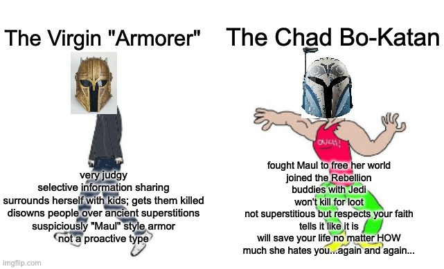 Armorer vs. Bo-Katan |  The Chad Bo-Katan; The Virgin "Armorer"; fought Maul to free her world
joined the Rebellion
buddies with Jedi
won't kill for loot
not superstitious but respects your faith
tells it like it is
will save your life no matter HOW
much she hates you...again and again... very judgy
selective information sharing
surrounds herself with kids; gets them killed
disowns people over ancient superstitions
suspiciously "Maul" style armor
not a proactive type | image tagged in virgin vs chad | made w/ Imgflip meme maker