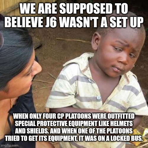 Truestory | WE ARE SUPPOSED TO BELIEVE J6 WASN'T A SET UP; WHEN ONLY FOUR CP PLATOONS WERE OUTFITTED SPECIAL PROTECTIVE EQUIPMENT LIKE HELMETS AND SHIELDS. AND WHEN ONE OF THE PLATOONS TRIED TO GET ITS EQUIPMENT, IT WAS ON A LOCKED BUS. | image tagged in memes,third world skeptical kid | made w/ Imgflip meme maker