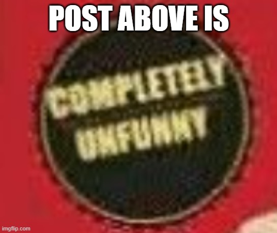 completeley unfunny | POST ABOVE IS | image tagged in completeley unfunny | made w/ Imgflip meme maker