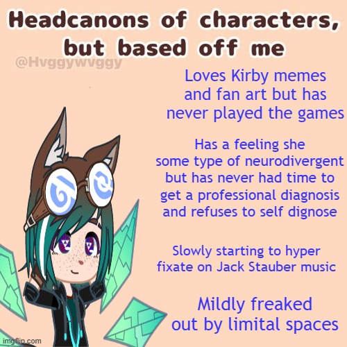 Some headcannons for my oc Warp but they're based off me | Loves Kirby memes and fan art but has never played the games; Has a feeling she some type of neurodivergent but has never had time to get a professional diagnosis and refuses to self dignose; Slowly starting to hyper fixate on Jack Stauber music; Mildly freaked out by limital spaces | image tagged in oc,headcannon,gacha | made w/ Imgflip meme maker