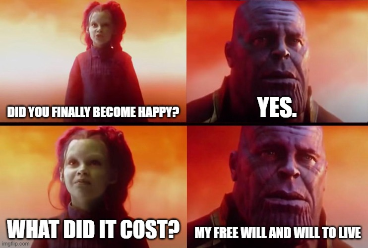 no comment | DID YOU FINALLY BECOME HAPPY? YES. WHAT DID IT COST? MY FREE WILL AND WILL TO LIVE | image tagged in thanos what did it cost | made w/ Imgflip meme maker